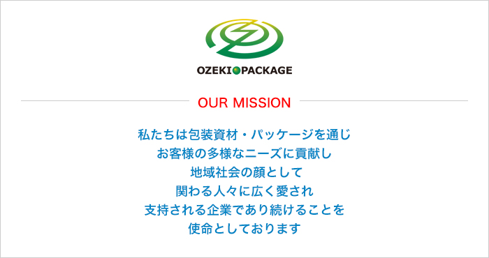 OUR MISSION 私たちは包装資材・パッケージを通じ、お客様の多様なニーズに貢献し、地域社会の顔として、関わる人々に広く愛され、支持される企業であり続けることを使命としております。