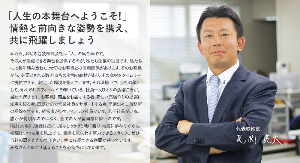 「人生の本舞台へようこそ！」情熱と前向きな姿勢を携え、共に飛躍しましょう 私たち、おぜき包装株式会社は「人」の集合体です。その人が活躍できる舞台を提供するのが、私たち企業の役目です。私たちには長年積み重ねた、大切なお客様との信頼関係があります。そのお客様から、必要とされる数万点もの宝物の商材があり、その商材をタイムリーに提供できる、安定した環境を整えています。その環境下で、当社の顔として、それぞれのフィールドで輝いている、社員一人ひとりの活躍こそが、当社の誇りです。お客様に商品をお届けする者、新しい売り場作りの提案に知恵を絞る者、電話対応で営業社員をサポートする者、早朝出社し事務所の掃除をする者。経営者がいて、ベテラン社員がいて、若手社員がいる。誰かが特別なのではなく、全ての人が皆同様に偉いのです。「足は大地に、視線は星に」。足はしっかりと地に着け、地道に歩みながらも、視線はいつも星を見上げて、目標を見失わず努力できるような人、ぜひ当社の扉をたたいて下さい。共に成長できる仲間が待っています。みなさんとめぐり逢えることを心待ちにしています。