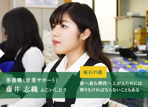 事務職（営業サポート）藤井 志織 ふじいしおり 座右の銘 前へ進む階段へ上がるためには降りなければならないこともある